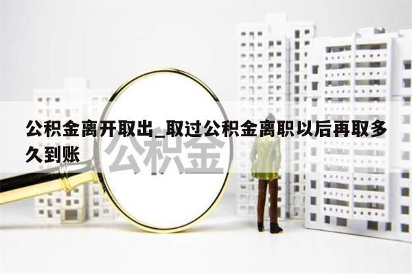 公积金离开取出_取过公积金离职以后再取多久到账